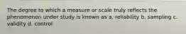 The degree to which a measure or scale truly reflects the phenomenon under study is known as a. reliability b. sampling c. validity d. control