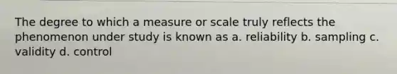 The degree to which a measure or scale truly reflects the phenomenon under study is known as a. reliability b. sampling c. validity d. control