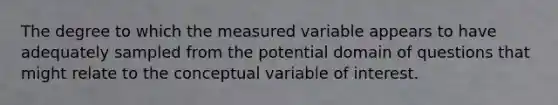 The degree to which the measured variable appears to have adequately sampled from the potential domain of questions that might relate to the conceptual variable of interest.