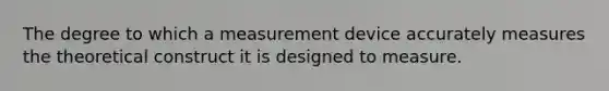 The degree to which a measurement device accurately measures the theoretical construct it is designed to measure.