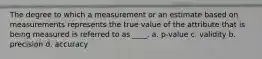 The degree to which a measurement or an estimate based on measurements represents the true value of the attribute that is being measured is referred to as ____. a. p-value c. validity b. precision d. accuracy