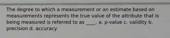 The degree to which a measurement or an estimate based on measurements represents the true value of the attribute that is being measured is referred to as ____. a. p-value c. validity b. precision d. accuracy