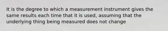 It is the degree to which a measurement instrument gives the same results each time that it is used, assuming that the underlying thing being measured does not change