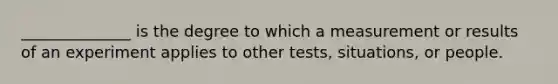 ______________ is the degree to which a measurement or results of an experiment applies to other tests, situations, or people.