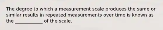 The degree to which a measurement scale produces the same or similar results in repeated measurements over time is known as the ____________ of the scale.