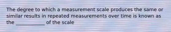 The degree to which a measurement scale produces the same or similar results in repeated measurements over time is known as the ____________ of the scale