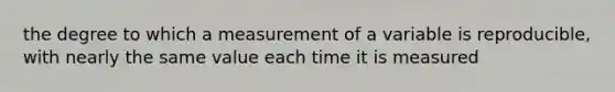 the degree to which a measurement of a variable is reproducible, with nearly the same value each time it is measured