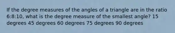 If the degree measures of the angles of a triangle are in the ratio 6:8:10, what is the degree measure of the smallest angle? 15 degrees 45 degrees 60 degrees 75 degrees 90 degrees