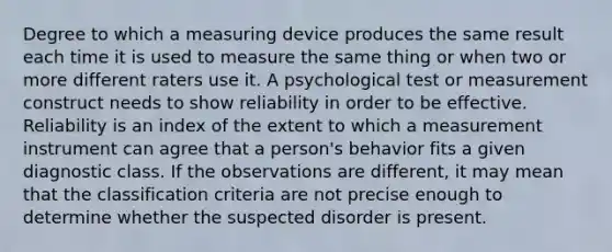 Degree to which a measuring device produces the same result each time it is used to measure the same thing or when two or more different raters use it. A psychological test or measurement construct needs to show reliability in order to be effective. Reliability is an index of the extent to which a measurement instrument can agree that a person's behavior fits a given diagnostic class. If the observations are different, it may mean that the classification criteria are not precise enough to determine whether the suspected disorder is present.