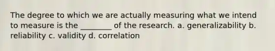 The degree to which we are actually measuring what we intend to measure is the ________ of the research. a. generalizability b. reliability c. validity d. correlation