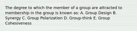 The degree to which the member of a group are attracted to membership in the group is known as: A. Group Design B. Synergy C. Group Polarization D. Group-think E. Group Cohesiveness