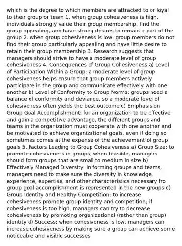 which is the degree to which members are attracted to or loyal to their group or team 1. when group cohesiveness is high, individuals strongly value their group membership, find the group appealing, and have strong desires to remain a part of the group 2. when group cohesiveness is low, group members do not find their group particularly appealing and have little desire to retain their group membership 3. Research suggests that managers should strive to have a moderate level of group cohesiveness 4. Consequences of Group Cohesiveness a) Level of Participation Within a Group: a moderate level of group cohesiveness helps ensure that group members actively participate in the group and communicate effectively with one another b) Level of Conformity to Group Norms: groups need a balance of conformity and deviance, so a moderate level of cohesiveness often yields the best outcome c) Emphasis on Group Goal Accomplishment: for an organization to be effective and gain a competitive advantage, the different groups and teams in the organization must cooperate with one another and be motivated to achieve organizational goals, even if doing so sometimes comes at the expense of the achievement of group goals 5. Factors Leading to Group Cohesiveness a) Group Size: to promote cohesiveness in groups, when feasible, managers should form groups that are small to medium in size b) Effectively Managed Diversity: in forming groups and teams, managers need to make sure the diversity in knowledge, experience, expertise, and other characteristics necessary fro group goal accomplishment is represented in the new groups c) Group Identity and Healthy Competition: to increase cohesiveness promote group identity and competition; if cohesiveness is too high, managers can try to decrease cohesiveness by promoting organizational (rather than group) identity d) Success: when cohesiveness is low, managers can increase cohesiveness by making sure a group can achieve some noticeable and visible successes