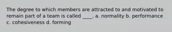 The degree to which members are attracted to and motivated to remain part of a team is called ____. a. normality b. performance c. cohesiveness d. forming