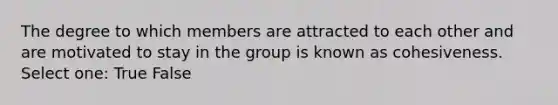 The degree to which members are attracted to each other and are motivated to stay in the group is known as cohesiveness. Select one: True False