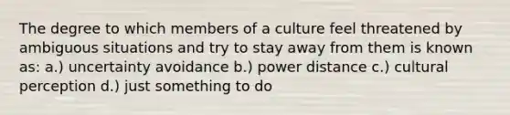 The degree to which members of a culture feel threatened by ambiguous situations and try to stay away from them is known as: a.) uncertainty avoidance b.) power distance c.) cultural perception d.) just something to do