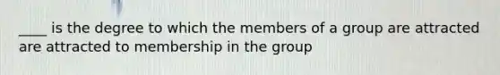 ____ is the degree to which the members of a group are attracted are attracted to membership in the group