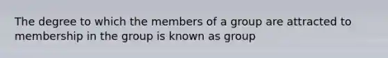 The degree to which the members of a group are attracted to membership in the group is known as group