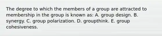 The degree to which the members of a group are attracted to membership in the group is known as: A. group design. B. synergy. C. group polarization. D. groupthink. E. group cohesiveness.