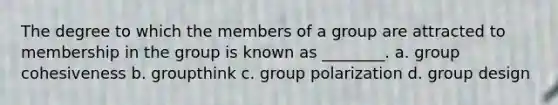 The degree to which the members of a group are attracted to membership in the group is known as ________. a. group cohesiveness b. groupthink c. group polarization d. group design