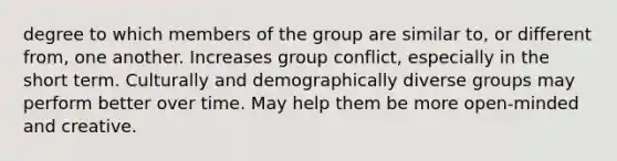 degree to which members of the group are similar to, or different from, one another. Increases group conflict, especially in the short term. Culturally and demographically diverse groups may perform better over time. May help them be more open-minded and creative.