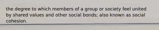 the degree to which members of a group or society feel united by shared values and other social bonds; also known as social cohesion.