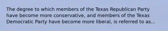 The degree to which members of the Texas Republican Party have become more conservative, and members of the Texas Democratic Party have become more liberal, is referred to as...