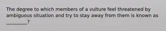 The degree to which members of a vulture feel threatened by ambiguous situation and try to stay away from them is known as _________?