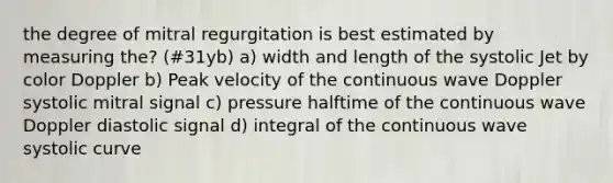 the degree of mitral regurgitation is best estimated by measuring the? (#31yb) a) width and length of the systolic Jet by color Doppler b) Peak velocity of the continuous wave Doppler systolic mitral signal c) pressure halftime of the continuous wave Doppler diastolic signal d) integral of the continuous wave systolic curve