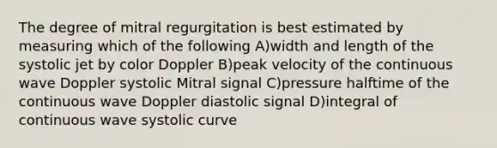 The degree of mitral regurgitation is best estimated by measuring which of the following A)width and length of the systolic jet by color Doppler B)peak velocity of the continuous wave Doppler systolic Mitral signal C)pressure halftime of the continuous wave Doppler diastolic signal D)integral of continuous wave systolic curve