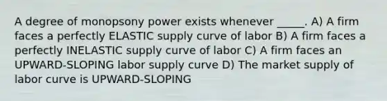 A degree of monopsony power exists whenever _____. A) A firm faces a perfectly ELASTIC supply curve of labor B) A firm faces a perfectly INELASTIC supply curve of labor C) A firm faces an UPWARD-SLOPING labor supply curve D) The market supply of labor curve is UPWARD-SLOPING