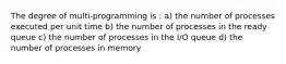 The degree of multi-programming is : a) the number of processes executed per unit time b) the number of processes in the ready queue c) the number of processes in the I/O queue d) the number of processes in memory