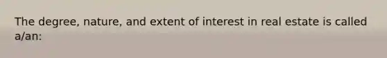 The degree, nature, and extent of interest in real estate is called a/an: