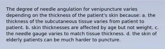 The degree of needle angulation for venipuncture varies depending on the thickness of the patient's skin because: a. the thickness of the subcutaneous tissue varies from patient to patient. b. skin thicknesses are affected by age but not weight. c. the needle gauge varies to match tissue thickness. d. the skin of elderly patients can be much harder to puncture.