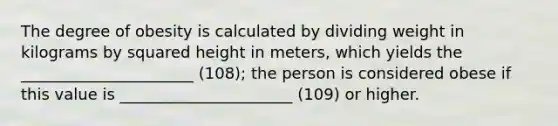 The degree of obesity is calculated by dividing weight in kilograms by squared height in meters, which yields the ______________________ (108); the person is considered obese if this value is ______________________ (109) or higher.