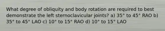 What degree of obliquity and body rotation are required to best demonstrate the left sternoclavicular joints? a) 35° to 45° RAO b) 35° to 45° LAO c) 10° to 15° RAO d) 10° to 15° LAO