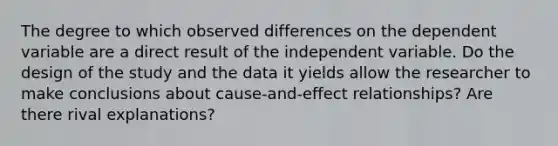 The degree to which observed differences on the dependent variable are a direct result of the independent variable. Do the design of the study and the data it yields allow the researcher to make conclusions about cause-and-effect relationships? Are there rival explanations?