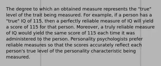 The degree to which an obtained measure represents the "true" level of the trait being measured. For example, if a person has a "true" IQ of 115, then a perfectly reliable measure of IQ will yield a score of 115 for that person. Moreover, a truly reliable measure of IQ would yield the same score of 115 each time it was administered to the person. Personality psychologists prefer reliable measures so that the scores accurately reflect each person's true level of the personality characteristic being measured.