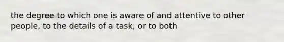 the degree to which one is aware of and attentive to other people, to the details of a task, or to both