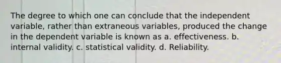 The degree to which one can conclude that the independent variable, rather than extraneous variables, produced the change in the dependent variable is known as a. effectiveness. b. internal validity. c. statistical validity. d. Reliability.