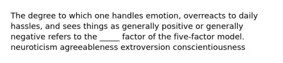 The degree to which one handles emotion, overreacts to daily hassles, and sees things as generally positive or generally negative refers to the _____ factor of the five-factor model. neuroticism agreeableness extroversion conscientiousness