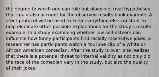 the degree to which one can rule out plausible, rival hypotheses that could also account for the observed results book example: A strict protocol will be used to keep everything else constant to help eliminate other possible explanations for the study's results. example: In a study examining whether low self-esteem can influence how funny participants find racially-insensitive jokes, a researcher has participants watch a YouTube clip of a White or African American comedian. After the study is over, she realizes that there is a potential threat to internal validity as not only did the race of the comedian vary in the study, but also the quality of their jokes.