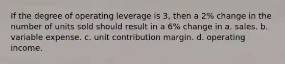 If the degree of operating leverage is 3, then a 2% change in the number of units sold should result in a 6% change in a. sales. b. variable expense. c. unit contribution margin. d. operating income.