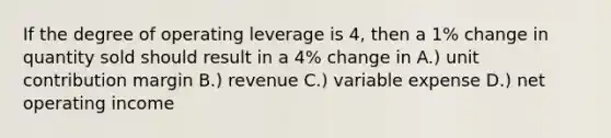 If the degree of operating leverage is 4, then a 1% change in quantity sold should result in a 4% change in A.) unit contribution margin B.) revenue C.) variable expense D.) net operating income