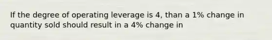 If the degree of operating leverage is 4, than a 1% change in quantity sold should result in a 4% change in