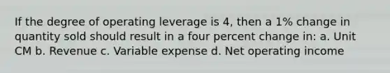 If the degree of operating leverage is 4, then a 1% change in quantity sold should result in a four <a href='https://www.questionai.com/knowledge/kTUYTsQGJM-percent-change' class='anchor-knowledge'>percent change</a> in: a. Unit CM b. Revenue c. Variable expense d. Net operating income