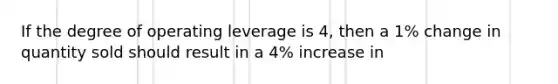 If the degree of operating leverage is 4, then a 1% change in quantity sold should result in a 4% increase in