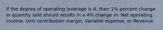 If the degree of operating leverage is 4, then 1% percent change in quantity sold should results in a 4% change in: Net operating income, Unit contribution margin, Variable expense, or Revenue