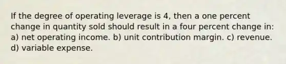 If the degree of operating leverage is 4, then a one percent change in quantity sold should result in a four percent change in: a) net operating income. b) unit contribution margin. c) revenue. d) variable expense.