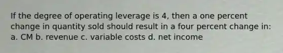 If the degree of operating leverage is 4, then a one <a href='https://www.questionai.com/knowledge/kTUYTsQGJM-percent-change' class='anchor-knowledge'>percent change</a> in quantity sold should result in a four percent change in: a. CM b. revenue c. variable costs d. net income