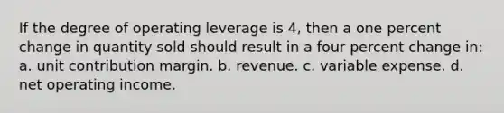 If the degree of operating leverage is 4, then a one percent change in quantity sold should result in a four percent change in: a. unit contribution margin. b. revenue. c. variable expense. d. net operating income.